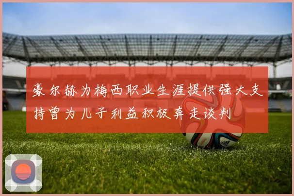 豪尔赫为梅西职业生涯提供强大支持曾为儿子利益积极奔走谈判