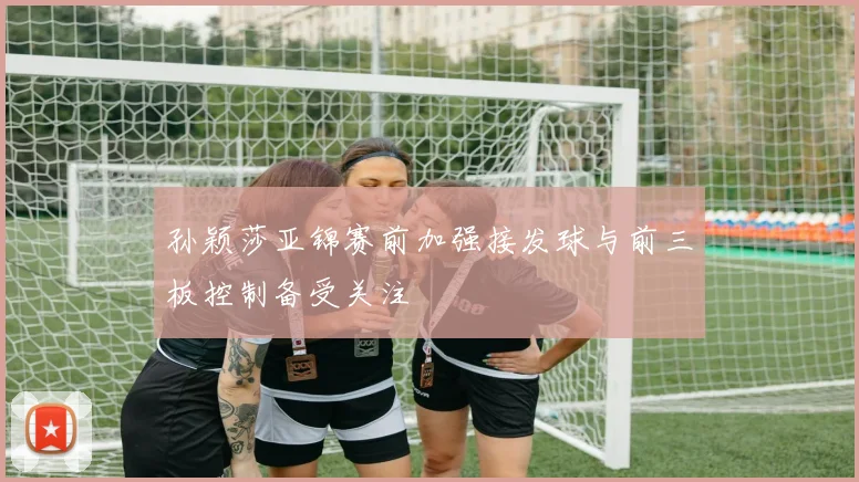 孙颖莎亚锦赛前加强接发球与前三板控制备受关注