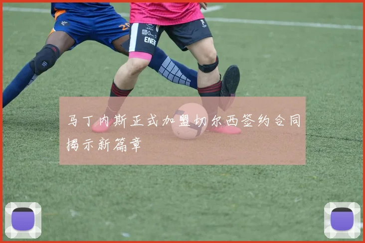 马丁内斯正式加盟切尔西签约合同揭示新篇章