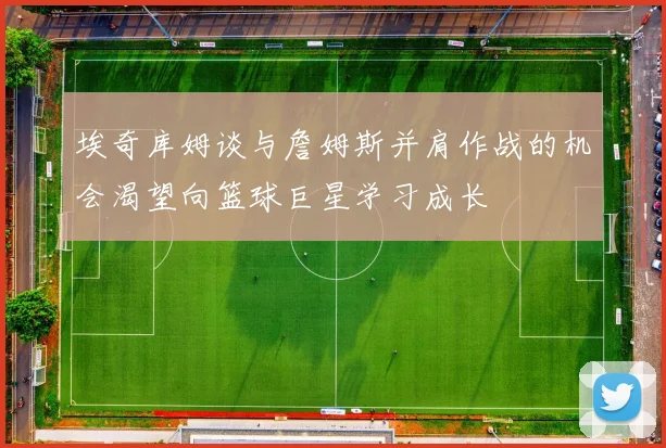 埃奇库姆谈与詹姆斯并肩作战的机会渴望向篮球巨星学习成长